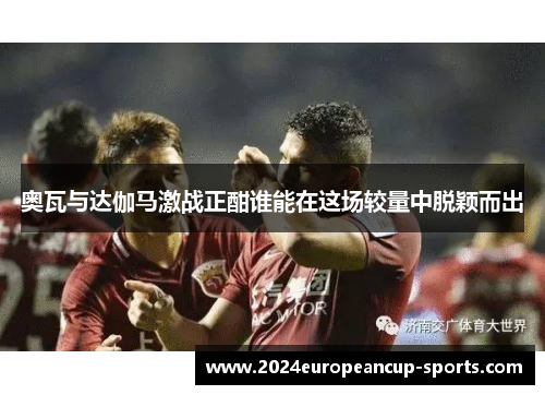 奥瓦与达伽马激战正酣谁能在这场较量中脱颖而出